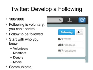 Twitter: Develop a Following
• 100/1000
• Following is voluntary,
  you can’t control
• Follow to be followed
• Start with who you
  know
  –   Volunteers
  –   Members
  –   Donors
  –   Media
• Communicate
 