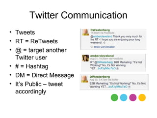 Twitter Communication
• Tweets
• RT = ReTweets
• @ = target another
  Twitter user
• # = Hashtag
• DM = Direct Message
• It’s Public – tweet
  accordingly
 