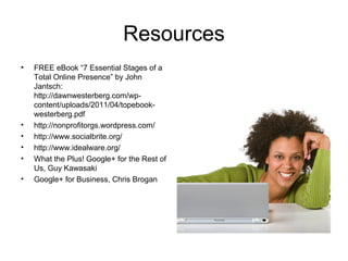 Resources
•   FREE eBook “7 Essential Stages of a
    Total Online Presence” by John
    Jantsch:
    http://dawnwesterberg.com/wp-
    content/uploads/2011/04/topebook-
    westerberg.pdf
•   http://nonprofitorgs.wordpress.com/
•   http://www.socialbrite.org/
•   http://www.idealware.org/
•   What the Plus! Google+ for the Rest of
    Us, Guy Kawasaki
•   Google+ for Business, Chris Brogan
 