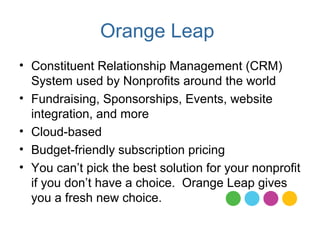 Orange Leap
• Constituent Relationship Management (CRM)
  System used by Nonprofits around the world
• Fundraising, Sponsorships, Events, website
  integration, and more
• Cloud-based
• Budget-friendly subscription pricing
• You can’t pick the best solution for your nonprofit
  if you don’t have a choice. Orange Leap gives
  you a fresh new choice.
 