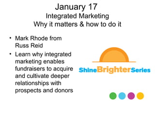 January 17
            Integrated Marketing
         Why it matters & how to do it
• Mark Rhode from
  Russ Reid
• Learn why integrated
  marketing enables
  fundraisers to acquire
  and cultivate deeper
  relationships with
  prospects and donors
 