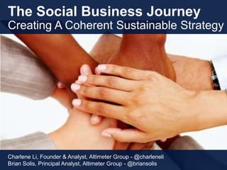The Social Business Journey
Creating A Coherent Sustainable Strategy
Charlene Li, Founder & Analyst, Altimeter Group - @charleneli
Brian Solis, Principal Analyst, Altimeter Group - @briansolis
 