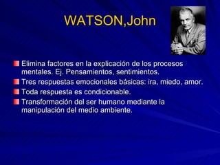 WATSON,John Elimina factores en la explicación de los procesos mentales. Ej. Pensamientos, sentimientos. Tres respuestas emocionales básicas: ira, miedo, amor. Toda respuesta es condicionable. Transformación del ser humano mediante la manipulación del medio ambiente. 
