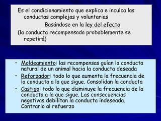 Condicionamiento operante Es el condicionamiento que explica e inculca las conductas complejas y voluntarias Basándose en la  ley del efecto   (la conducta recompensada probablemente se repetirá) Moldeamiento : las recompensas guían la conducta natural de un animal hacia la conducta deseada Reforzador : todo lo que aumenta la frecuencia de la conducta a la que sigue. Consolidan la conducta Castigo : todo lo que disminuye la frecuencia de la conducta a la que sigue. Las consecuencias negativas debilitan la conducta indeseada. Contrario al refuerzo 