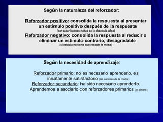 Condicionamiento operante Según la naturaleza del reforzador: Reforzador positivo : consolida la respuesta al presentar un estímulo positivo después de la respuesta  (por sacar buenas notas se le obsequia algo) Reforzador negativo : consolida la respuesta al reducir o eliminar un estímulo contrario, desagradable  (si estudia no tiene que recoger la mesa) Según la necesidad de aprendizaje : Reforzador primario : no es necesario aprenderlo, es innatamente satisfactorio  (las caricias de la madre) Reforzador secundario : ha sido necesario aprenderlo. Aprendemos a asociarlo con reforzadores primarios  (el dinero) 