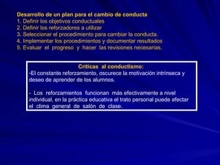 Desarrollo de un plan para el cambio de conducta 1. Definir los objetivos conductuales 2. Definir los reforzadores a utilizar 3. Seleccionar el procedimiento para cambiar la conducta. 4. Implementar los procedimientos y documentar resultados 5. Evaluar  el  progreso  y  hacer  las revisiones necesarias. Críticas  al conductismo:  El constante reforzamiento, oscurece la motivación intrínseca y deseo de aprender de los alumnos. -  Los  reforzamientos  funcionan  más efectivamente a nivel individual, en la práctica educativa el trato personal puede afectar el  clima  general  de  salón  de  clase. 
