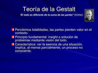 Teoría de la Gestalt Percibimos totalidades, las partes pierden valor en el contexto. Principio fundamental: insight o solución de problemas mediante visión del todo.  Característica: ver la esencia de una situación. Implica, al menos parcialmente, un proceso no consciente. “ El todo es diferente de la suma de las partes”  (Kohler) 