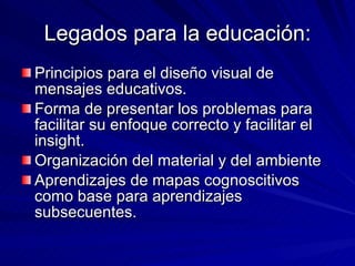 Legados para la educación: Principios para el diseño visual de mensajes educativos. Forma de presentar los problemas para facilitar su enfoque correcto y facilitar el insight. Organización del material y del ambiente Aprendizajes de mapas cognoscitivos como base para aprendizajes subsecuentes. 