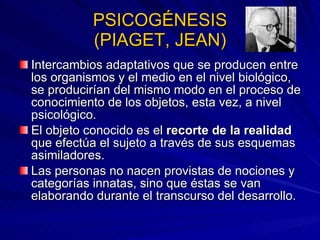 PSICOGÉNESIS (PIAGET, JEAN) Intercambios adaptativos que se producen entre los organismos y el medio en el nivel biológico, se producirían del mismo modo en el proceso de conocimiento de los objetos, esta vez, a nivel psicológico.  El objeto conocido es el  recorte de la realidad  que efectúa el sujeto a través de sus esquemas asimiladores.  Las personas no nacen provistas de nociones y categorías innatas, sino que éstas se van elaborando durante el transcurso del desarrollo. 
