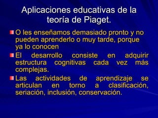 Aplicaciones educativas de la teoría de Piaget. O les enseñamos demasiado pronto y no pueden aprenderlo o muy tarde, porque ya lo conocen  El desarrollo consiste en adquirir estructura cognitivas cada vez más complejas. Las actividades de aprendizaje se articulan en torno a clasificación, seriación, inclusión, conservación. 