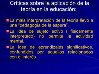 Críticas sobre la aplicación de la teoría en la educación:  La mala interpretación de la teoría llevó a una “pedagogía de la espera”. La idea de sujeto activo ( físicamente interpretado) no permite la actividad mental. La idea de aprendizajes significativos, confundidos por aquellos relacionados con el interés 