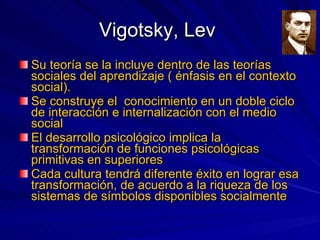 Vigotsky, Lev  Su teoría se la incluye dentro de las teorías sociales del aprendizaje ( énfasis en el contexto social). Se construye el  conocimiento en un doble ciclo de interacción e internalización con el medio social El desarrollo psicológico implica la transformación de funciones psicológicas primitivas en superiores Cada cultura tendrá diferente éxito en lograr esa transformación, de acuerdo a la riqueza de los sistemas de símbolos disponibles socialmente 