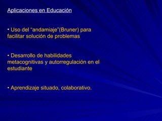 Aplicaciones en Educación Uso del “andamiaje”(Bruner) para facilitar solución de problemas •  Desarrollo de habilidades metacognitivas y autorregulación en el estudiante •  Aprendizaje situado, colaborativo. 