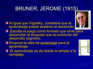 BRUNER, JEROME (1915) Al igual que Vigotsky, considera que el aprendizaje puede acelerar el desarrollo. Estudia el juego como formato que sirve para desarrollar el lenguaje que es producto del desarrollo cognitivo. Propone la idea de  andamiaje  para el aprendizaje. El aprendizaje se da desde lo simple a lo complejo. 