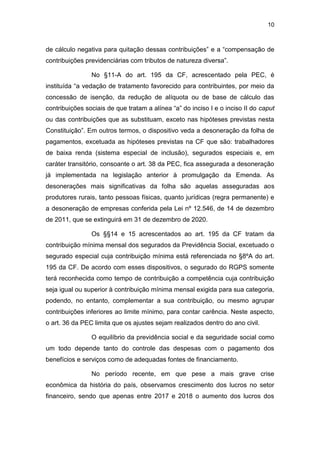 10
de cálculo negativa para quitação dessas contribuições” e a “compensação de
contribuições previdenciárias com tributos de natureza diversa”.
No §11-A do art. 195 da CF, acrescentado pela PEC, é
instituída “a vedação de tratamento favorecido para contribuintes, por meio da
concessão de isenção, da redução de alíquota ou de base de cálculo das
contribuições sociais de que tratam a alínea “a” do inciso I e o inciso II do caput
ou das contribuições que as substituam, exceto nas hipóteses previstas nesta
Constituição”. Em outros termos, o dispositivo veda a desoneração da folha de
pagamentos, excetuada as hipóteses previstas na CF que são: trabalhadores
de baixa renda (sistema especial de inclusão), segurados especiais e, em
caráter transitório, consoante o art. 38 da PEC, fica assegurada a desoneração
já implementada na legislação anterior à promulgação da Emenda. As
desonerações mais significativas da folha são aquelas asseguradas aos
produtores rurais, tanto pessoas físicas, quanto jurídicas (regra permanente) e
a desoneração de empresas conferida pela Lei nº 12.546, de 14 de dezembro
de 2011, que se extinguirá em 31 de dezembro de 2020.
Os §§14 e 15 acrescentados ao art. 195 da CF tratam da
contribuição mínima mensal dos segurados da Previdência Social, excetuado o
segurado especial cuja contribuição mínima está referenciada no §8ºA do art.
195 da CF. De acordo com esses dispositivos, o segurado do RGPS somente
terá reconhecida como tempo de contribuição a competência cuja contribuição
seja igual ou superior à contribuição mínima mensal exigida para sua categoria,
podendo, no entanto, complementar a sua contribuição, ou mesmo agrupar
contribuições inferiores ao limite mínimo, para contar carência. Neste aspecto,
o art. 36 da PEC limita que os ajustes sejam realizados dentro do ano civil.
O equilíbrio da previdência social e da seguridade social como
um todo depende tanto do controle das despesas com o pagamento dos
benefícios e serviços como de adequadas fontes de financiamento.
No período recente, em que pese a mais grave crise
econômica da história do país, observamos crescimento dos lucros no setor
financeiro, sendo que apenas entre 2017 e 2018 o aumento dos lucros dos
 