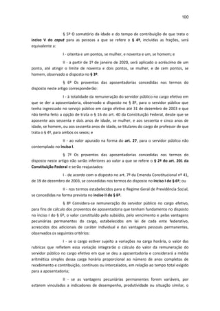 100
§ 5º O somatório da idade e do tempo de contribuição de que trata o
inciso V do caput para as pessoas a que se refere o § 4º, incluídas as frações, será
equivalente a:
I - oitenta e um pontos, se mulher, e noventa e um, se homem; e
II - a partir de 1º de janeiro de 2020, será aplicado o acréscimo de um
ponto, até atingir o limite de noventa e dois pontos, se mulher, e de cem pontos, se
homem, observado o disposto no § 3º.
§ 6º Os proventos das aposentadorias concedidas nos termos do
disposto neste artigo corresponderão:
I - à totalidade da remuneração do servidor público no cargo efetivo em
que se der a aposentadoria, observado o disposto no § 8º, para o servidor público que
tenha ingressado no serviço público em cargo efetivo até 31 de dezembro de 2003 e que
não tenha feito a opção de trata o § 16 do art. 40 da Constituição Federal, desde que se
aposente aos sessenta e dois anos de idade, se mulher, e aos sessenta e cinco anos de
idade, se homem, ou aos sessenta anos de idade, se titulares do cargo de professor de que
trata o § 4º, para ambos os sexos; e
II - ao valor apurado na forma do art. 27, para o servidor público não
contemplado no inciso I.
§ 7º Os proventos das aposentadorias concedidas nos termos do
disposto neste artigo não serão inferiores ao valor a que se refere o § 2º do art. 201 da
Constituição Federal e serão reajustados:
I - de acordo com o disposto no art. 7º da Emenda Constitucional nº 41,
de 19 de dezembro de 2003, se concedidas nos termos do disposto no inciso I do § 6º; ou
II - nos termos estabelecidos para o Regime Geral de Previdência Social,
se concedidas na forma prevista no inciso II do § 6º.
§ 8º Considera-se remuneração do servidor público no cargo efetivo,
para fins de cálculo dos proventos de aposentadoria que tenham fundamento no disposto
no inciso I do § 6º, o valor constituído pelo subsídio, pelo vencimento e pelas vantagens
pecuniárias permanentes do cargo, estabelecidos em lei de cada ente federativo,
acrescidos dos adicionais de caráter individual e das vantagens pessoais permanentes,
observados os seguintes critérios:
I - se o cargo estiver sujeito a variações na carga horária, o valor das
rubricas que refletem essa variação integrarão o cálculo do valor da remuneração do
servidor público no cargo efetivo em que se deu a aposentadoria e considerará a média
aritmética simples dessa carga horária proporcional ao número de anos completos de
recebimento e contribuição, contínuos ou intercalados, em relação ao tempo total exigido
para a aposentadoria;
II - se as vantagens pecuniárias permanentes forem variáveis, por
estarem vinculadas a indicadores de desempenho, produtividade ou situação similar, o
 