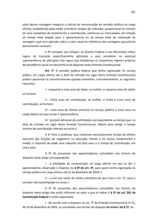 101
valor destas vantagens integrará o cálculo da remuneração do servidor público no cargo
efetivo, estabelecido pela média aritmética simples do indicador, proporcional ao número
de anos completos de recebimento e contribuição, contínuos ou intercalados, em relação
ao tempo total exigido para a aposentadoria ou ao tempo total de instituição da
vantagem, que será aplicada sobre o valor atual de referência das vantagens pecuniárias
permanentes variáveis.
§ 9º Compete aos Estados, ao Distrito Federal e aos Municípios editar
regras de transição especificamente aplicáveis a seus servidores na eventual
superveniência de alterações das regras que disciplinam os respectivos regimes próprios
de previdência social em decorrência do disposto nesta Emenda Constitucional.
Art. 5° O servidor público federal que tenha ingressado no serviço
público em cargo efetivo até a data de entrada em vigor desta Emenda Constitucional
poderá aposentar-se voluntariamente quando preencher, cumulativamente, os seguintes
requisitos:
I - cinquenta e sete anos de idade, se mulher, e sessenta anos de idade,
se homem;
II - trinta anos de contribuição, se mulher, e trinta e cinco anos de
contribuição, se homem;
III - vinte anos de efetivo exercício no serviço público e cinco anos no
cargo efetivo em que se der a aposentadoria;
IV - período adicional de contribuição correspondente ao tempo que, na
data de entrada em vigor desta Emenda Constitucional, faltaria para atingir o tempo
mínimo de contribuição referido no inciso II.
§ 1º Para o professor que comprove exclusivamente tempo de efetivo
exercício das funções de magistério na educação infantil e no ensino fundamental e
médio, o requisito de idade será reduzido em dois anos e o tempo de contribuição, em
cinco anos.
§ 2º Os proventos das aposentadorias concedidas nos termos do
disposto neste artigo corresponderão:
I - à totalidade da remuneração no cargo efetivo em que se der a
aposentadoria, observado o disposto no § 8º do art. 4º, para quem tenha ingressado no
serviço público em cargo efetivo até 31 de dezembro de 2003; e
II - a cem por cento da média aritmética de que trata o art. 27, para o
servidor não contemplado no inciso I;
§ 3º Os proventos das aposentadorias concedidas nos termos do
disposto neste artigo não serão inferiores ao valor a que se refere o § 2º do art. 201 da
Constituição Federal e serão reajustados:
I - de acordo com o disposto no art. 7º da Emenda Constitucional nº 41,
de 19 de dezembro de 2003, se concedidas nos termos do disposto no inciso I do § 2º; ou
 