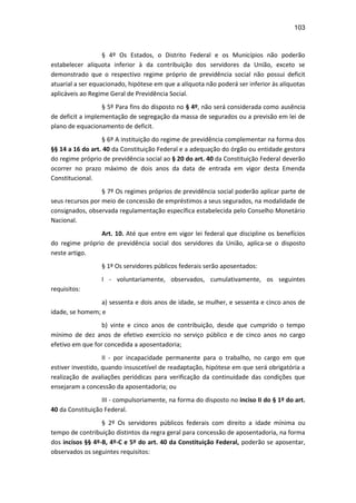103
§ 4º Os Estados, o Distrito Federal e os Municípios não poderão
estabelecer alíquota inferior à da contribuição dos servidores da União, exceto se
demonstrado que o respectivo regime próprio de previdência social não possui deficit
atuarial a ser equacionado, hipótese em que a alíquota não poderá ser inferior às alíquotas
aplicáveis ao Regime Geral de Previdência Social.
§ 5º Para fins do disposto no § 4º, não será considerada como ausência
de deficit a implementação de segregação da massa de segurados ou a previsão em lei de
plano de equacionamento de deficit.
§ 6º A instituição do regime de previdência complementar na forma dos
§§ 14 a 16 do art. 40 da Constituição Federal e a adequação do órgão ou entidade gestora
do regime próprio de previdência social ao § 20 do art. 40 da Constituição Federal deverão
ocorrer no prazo máximo de dois anos da data de entrada em vigor desta Emenda
Constitucional.
§ 7º Os regimes próprios de previdência social poderão aplicar parte de
seus recursos por meio de concessão de empréstimos a seus segurados, na modalidade de
consignados, observada regulamentação específica estabelecida pelo Conselho Monetário
Nacional.
Art. 10. Até que entre em vigor lei federal que discipline os benefícios
do regime próprio de previdência social dos servidores da União, aplica-se o disposto
neste artigo.
§ 1º Os servidores públicos federais serão aposentados:
I - voluntariamente, observados, cumulativamente, os seguintes
requisitos:
a) sessenta e dois anos de idade, se mulher, e sessenta e cinco anos de
idade, se homem; e
b) vinte e cinco anos de contribuição, desde que cumprido o tempo
mínimo de dez anos de efetivo exercício no serviço público e de cinco anos no cargo
efetivo em que for concedida a aposentadoria;
II - por incapacidade permanente para o trabalho, no cargo em que
estiver investido, quando insuscetível de readaptação, hipótese em que será obrigatória a
realização de avaliações periódicas para verificação da continuidade das condições que
ensejaram a concessão da aposentadoria; ou
III - compulsoriamente, na forma do disposto no inciso II do § 1º do art.
40 da Constituição Federal.
§ 2º Os servidores públicos federais com direito a idade mínima ou
tempo de contribuição distintos da regra geral para concessão de aposentadoria, na forma
dos incisos §§ 4º-B, 4º-C e 5º do art. 40 da Constituição Federal, poderão se aposentar,
observados os seguintes requisitos:
 