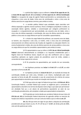 104
I - o policial dos órgãos a que se referem o inciso IV do caput do art. 51,
o inciso XIII do caput do art. 52 e os incisos I a III do caput do art. 144 da Constituição
Federal e o ocupante do cargo de agente federal penitenciário ou socioeducativo, aos
cinquenta e cinco anos de idade, trinta anos de contribuição e vinte e cinco anos de
efetivo exercício em cargo destas carreiras, para ambos os sexos;
II - o servidor público federal cujas atividades sejam exercidas com
efetiva exposição a agentes nocivos químicos, físicos e biológicos prejudiciais à saúde, ou
associação destes agentes, vedados a caracterização por categoria profissional ou
ocupação e o enquadramento por periculosidade, aos sessenta anos de idade, vinte e
cinco anos de efetiva exposição e contribuição, dez anos de efetivo exercício de serviço
público e cinco anos no cargo efetivo em que for concedida a aposentadoria;
III - o titular do cargo federal de professor, aos sessenta anos de idade,
se homem, aos cinquenta e sete anos, se mulher, vinte e cinco anos de contribuição
exclusivamente em efetivo exercício das funções de magistério na educação infantil e no
ensino fundamental e médio, dez anos de efetivo exercício de serviço público e cinco anos
no cargo efetivo em que for concedida a aposentadoria, para ambos os sexos.
§ 3º A aposentadoria a que se refere o § 4º-C do art. 40 da Constituição
Federal observará adicionalmente as condições e os requisitos estabelecidos para o
Regime Geral de Previdência Social, naquilo em que não conflitarem com as regras
específicas aplicáveis ao regime próprio de previdência social da União, vedada a
conversão de tempo especial em comum.
§ 4º Os proventos da aposentadoria, por ocasião da sua concessão,
corresponderão:
I - nas hipóteses previstas nos inciso I e II do § 1º e no § 2º, ao valor
apurado na forma do art. 27;
II - na hipótese prevista no inciso III do § 1º, ao resultado do tempo de
contribuição dividido por vinte anos, limitado a um inteiro, multiplicado pelo valor
apurado na forma do art. 27, ressalvado o caso de cumprimento de critérios de acesso
para aposentadoria voluntária que resulte em situação mais favorável.
§ 5º Até que entre em vigor lei federal de que trata o § 19 do art. 40 da
Constituição Federal, o servidor federal que cumprir as exigências para a concessão da
aposentadoria voluntária nos termos do disposto neste artigo e que optar por permanecer
em atividade fará jus a um abono de permanência equivalente ao valor da sua
contribuição previdenciária, até completar a idade para aposentadoria compulsória.
§ 6º A pensão por morte devida aos servidores federais de que trata o §
4º-B do art. 40 da Constituição Federal decorrente de agressão sofrida no exercício da
função será vitalícia e equivalente a cem por cento da média a que se refere o art. 27.
Art. 11. Até que entre em vigor lei que altere a alíquota da contribuição
previdenciária de que tratam os arts. 4º, 5º e 6º da Lei n° 10.887, de 18 de junho de 2004,
esta será de quatorze por cento.
 