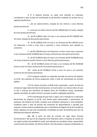 105
§ 1º A alíquota prevista no caput será reduzida ou majorada,
considerado o valor da base de contribuição ou do benefício recebido, de acordo com os
seguintes parâmetros:
I - até um salário-mínimo, redução de seis inteiros e cinco décimos
pontos percentuais;
II - acima de um salário-mínimo até R$ 2.000,00 (dois mil reais), redução
de cinco pontos percentuais;
III - de R$ 2.000,01 (dois mil reais e um centavo) até R$ 3.000,00 (três
mil reais), redução de dois pontos percentuais;
IV - de R$ 3.000,01 (três mil reais e um centavo) até R$ 5.839,45 (cinco
mil oitocentos e trinta e nove reais e quarenta e cinco centavos), sem redução ou
acréscimo;
V - de R$ 5.839,46 (cinco mil oitocentos e trinta e nove reais e quarenta
e seis centavos) até R$ 10.000,00 (dez mil reais), acréscimo de meio ponto percentual;
VI - de R$ 10.000,01 (dez mil reais e um centavo) até R$ 20.000,00 (vinte
mil reais), acréscimo de dois inteiros e cinco décimos pontos percentuais;
VII - de R$ 20.000,01 (vinte mil reais e um centavo) até R$ 39.000,00
(trinta e nove mil reais), acréscimo de cinco pontos percentuais; e
VIII - acima de R$ 39.000,01 (trinta e nove mil reais e um centavo),
acréscimo de oito pontos percentuais.
§ 2º A alíquota reduzida ou majorada, apurada nos termos do disposto
no § 1º, será aplicada de forma progressiva sobre a base de contribuição do servidor
público.
§ 3º Os valores previstos no § 2º serão reajustados, a partir da data de
entrada em vigor desta Emenda Constitucional, na mesma data e no mesmo índice em que
se der o reajuste dos benefícios do Regime Geral de Previdência Social, ressalvados
aqueles vinculados ao salário-mínimo, aos quais se aplica a legislação específica.
§ 4º A contribuição de que trata o caput, com a redução ou a majoração
decorrentes do disposto no § 1º, será devida pelos aposentados e pensionistas de
quaisquer dos Poderes da União, incluídas suas entidades autárquicas e suas fundações,
incidentes sobre o valor da parcela dos proventos de aposentadorias e pensões que
superem o limite máximo estabelecido para os benefícios do Regime Geral de Previdência
Social, hipótese em que será considerada a totalidade do valor do benefício para fins de
definição das alíquotas aplicáveis.
Art. 12. A partir da data de entrada em vigor desta Emenda
Constitucional e até que lei do respectivo ente federativo altere a alíquota de custeio do
seu regime próprio de previdência social, será aplicada aos servidores ativos, aposentados
e pensionistas dos Estados, do Distrito Federal e dos Municípios a alíquota estabelecida no
 