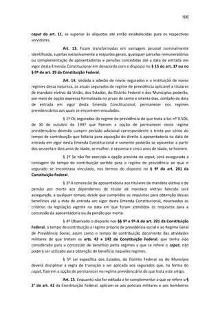 106
caput do art. 11, se superior às alíquotas até então estabelecidas para os respectivos
servidores.
Art. 13. Ficam transformadas em vantagem pessoal nominalmente
identificada, sujeitas exclusivamente a reajustes gerais, quaisquer parcelas remuneratórias
ou complementação de aposentadorias e pensões concedidas até a data de entrada em
vigor desta Emenda Constitucional em desacordo com o disposto no § 15 do art. 37 ou no
§ 9º do art. 39 da Constituição Federal.
Art. 14. Vedada a adesão de novos segurados e a instituição de novos
regimes dessa natureza, os atuais segurados de regime de previdência aplicável a titulares
de mandato eletivo da União, dos Estados, do Distrito Federal e dos Municípios poderão,
por meio de opção expressa formalizada no prazo de cento e oitenta dias, contado da data
de entrada em vigor desta Emenda Constitucional, permanecer nos regimes
previdenciários aos quais se encontrem vinculados.
§ 1º Os segurados do regime de previdência de que trata a Lei nº 9.506,
de 30 de outubro de 1997 que fizerem a opção de permanecer neste regime
previdenciário deverão cumprir período adicional correspondente a trinta por cento do
tempo de contribuição que faltaria para aquisição do direito à aposentadoria na data de
entrada em vigor desta Emenda Constitucional e somente poderão se aposentar a partir
dos sessenta e dois anos de idade, se mulher, e sessenta e cinco anos de idade, se homem.
§ 2º Se não for exercida a opção prevista no caput, será assegurada a
contagem do tempo de contribuição vertido para o regime de previdência ao qual o
segurado se encontrava vinculado, nos termos do disposto no § 9º do art. 201 da
Constituição Federal.
§ 3º A concessão de aposentadoria aos titulares de mandato eletivo e de
pensão por morte aos dependentes de titular de mandato eletivo falecido será
assegurada, a qualquer tempo, desde que cumpridos os requisitos para obtenção desses
benefícios até a data de entrada em vigor desta Emenda Constitucional, observados os
critérios da legislação vigente na data em que foram atendidos os requisitos para a
concessão da aposentadoria ou da pensão por morte.
§ 4º Observado o disposto nos §§ 9º e 9º-A do art. 201 da Constituição
Federal, o tempo de contribuição a regime próprio de previdência social e ao Regime Geral
de Previdência Social, assim como o tempo de contribuição decorrente das atividades
militares de que tratam os arts. 42 e 142 da Constituição Federal, que tenha sido
considerado para a concessão de benefício pelos regimes a que se refere o caput, não
poderá ser utilizado para obtenção de benefício naqueles regimes.
§ 5º Lei específica dos Estados, do Distrito Federal ou do Município
deverá disciplinar a regra de transição a ser aplicada aos segurados que, na forma do
caput, fizerem a opção de permanecer no regime previdenciário de que trata este artigo.
Art. 15. Enquanto não for editada a lei complementar a que se refere o §
2° do art. 42 da Constituição Federal, aplicam-se aos policiais militares e aos bombeiros
 