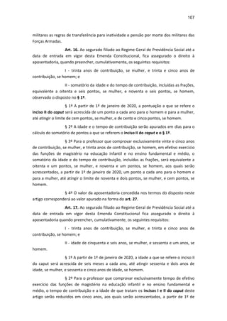 107
militares as regras de transferência para inatividade e pensão por morte dos militares das
Forças Armadas.
Art. 16. Ao segurado filiado ao Regime Geral de Previdência Social até a
data de entrada em vigor desta Emenda Constitucional, fica assegurado o direito à
aposentadoria, quando preencher, cumulativamente, os seguintes requisitos:
I - trinta anos de contribuição, se mulher, e trinta e cinco anos de
contribuição, se homem; e
II - somatório da idade e do tempo de contribuição, incluídas as frações,
equivalente a oitenta e seis pontos, se mulher, e noventa e seis pontos, se homem,
observado o disposto no § 1º.
§ 1º A partir de 1º de janeiro de 2020, a pontuação a que se refere o
inciso II do caput será acrescida de um ponto a cada ano para o homem e para a mulher,
até atingir o limite de cem pontos, se mulher, e de cento e cinco pontos, se homem.
§ 2º A idade e o tempo de contribuição serão apurados em dias para o
cálculo do somatório de pontos a que se referem o inciso II do caput e o § 1º.
§ 3º Para o professor que comprovar exclusivamente vinte e cinco anos
de contribuição, se mulher, e trinta anos de contribuição, se homem, em efetivo exercício
das funções de magistério na educação infantil e no ensino fundamental e médio, o
somatório da idade e do tempo de contribuição, incluídas as frações, será equivalente a
oitenta e um pontos, se mulher, e noventa e um pontos, se homem, aos quais serão
acrescentados, a partir de 1º de janeiro de 2020, um ponto a cada ano para o homem e
para a mulher, até atingir o limite de noventa e dois pontos, se mulher, e cem pontos, se
homem.
§ 4º O valor da aposentadoria concedida nos termos do disposto neste
artigo corresponderá ao valor apurado na forma do art. 27.
Art. 17. Ao segurado filiado ao Regime Geral de Previdência Social até a
data de entrada em vigor desta Emenda Constitucional fica assegurado o direito à
aposentadoria quando preencher, cumulativamente, os seguintes requisitos:
I - trinta anos de contribuição, se mulher, e trinta e cinco anos de
contribuição, se homem; e
II - idade de cinquenta e seis anos, se mulher, e sessenta e um anos, se
homem.
§ 1º A partir de 1º de janeiro de 2020, a idade a que se refere o inciso II
do caput será acrescida de seis meses a cada ano, até atingir sessenta e dois anos de
idade, se mulher, e sessenta e cinco anos de idade, se homem.
§ 2º Para o professor que comprovar exclusivamente tempo de efetivo
exercício das funções de magistério na educação infantil e no ensino fundamental e
médio, o tempo de contribuição e a idade de que tratam os incisos I e II do caput deste
artigo serão reduzidos em cinco anos, aos quais serão acrescentados, a partir de 1º de
 