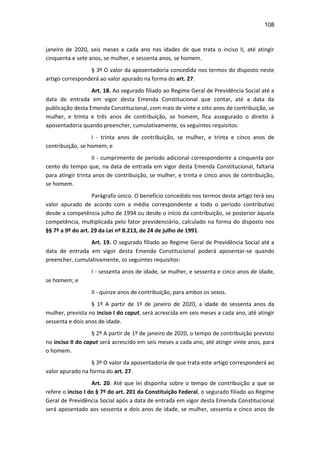 108
janeiro de 2020, seis meses a cada ano nas idades de que trata o inciso II, até atingir
cinquenta e sete anos, se mulher, e sessenta anos, se homem.
§ 3º O valor da aposentadoria concedida nos termos do disposto neste
artigo corresponderá ao valor apurado na forma do art. 27.
Art. 18. Ao segurado filiado ao Regime Geral de Previdência Social até a
data de entrada em vigor desta Emenda Constitucional que contar, até a data da
publicação desta Emenda Constitucional, com mais de vinte e oito anos de contribuição, se
mulher, e trinta e três anos de contribuição, se homem, fica assegurado o direito à
aposentadoria quando preencher, cumulativamente, os seguintes requisitos:
I - trinta anos de contribuição, se mulher, e trinta e cinco anos de
contribuição, se homem; e
II - cumprimento de período adicional correspondente a cinquenta por
cento do tempo que, na data de entrada em vigor desta Emenda Constitucional, faltaria
para atingir trinta anos de contribuição, se mulher, e trinta e cinco anos de contribuição,
se homem.
Parágrafo único. O benefício concedido nos termos deste artigo terá seu
valor apurado de acordo com a média correspondente a todo o período contributivo
desde a competência julho de 1994 ou desde o início da contribuição, se posterior àquela
competência, multiplicada pelo fator previdenciário, calculado na forma do disposto nos
§§ 7º a 9º do art. 29 da Lei nº 8.213, de 24 de julho de 1991.
Art. 19. O segurado filiado ao Regime Geral de Previdência Social até a
data de entrada em vigor desta Emenda Constitucional poderá aposentar-se quando
preencher, cumulativamente, os seguintes requisitos:
I - sessenta anos de idade, se mulher, e sessenta e cinco anos de idade,
se homem; e
II - quinze anos de contribuição, para ambos os sexos.
§ 1º A partir de 1º de janeiro de 2020, a idade de sessenta anos da
mulher, prevista no inciso I do caput, será acrescida em seis meses a cada ano, até atingir
sessenta e dois anos de idade.
§ 2º A partir de 1º de janeiro de 2020, o tempo de contribuição previsto
no inciso II do caput será acrescido em seis meses a cada ano, até atingir vinte anos, para
o homem.
§ 3º O valor da aposentadoria de que trata este artigo corresponderá ao
valor apurado na forma do art. 27.
Art. 20. Até que lei disponha sobre o tempo de contribuição a que se
refere o inciso I do § 7º do art. 201 da Constituição Federal, o segurado filiado ao Regime
Geral de Previdência Social após a data de entrada em vigor desta Emenda Constitucional
será aposentado aos sessenta e dois anos de idade, se mulher, sessenta e cinco anos de
 
