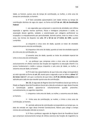 109
idade, se homem, quinze anos de tempo de contribuição, se mulher, e vinte anos de
tempo de contribuição, se homem.
§ 1º Será concedida aposentadoria com idade mínima ou tempo de
contribuição distintos da regra do caput, na forma do § 1º do art. 201 da Constituição
Federal:
I - aos segurados que comprovem o exercício de atividades com efetiva
exposição a agentes nocivos químicos, físicos e biológicos prejudiciais à saúde, ou
associação desses agentes, vedados a caracterização por categoria profissional ou
ocupação e o enquadramento por periculosidade, durante quinze, vinte ou vinte e cinco
anos, nos termos do disposto nos arts. 57 e 58 da Lei nº 8.213, de 1991, quando
cumpridos:
a) cinquenta e cinco anos de idade, quando se tratar de atividade
especial de quinze anos de contribuição;
b) cinquenta e oito anos de idade, quando se tratar de atividade especial
de vinte anos de contribuição; ou
c) sessenta anos de idade, quando se tratar de atividade especial de
vinte e cinco anos de contribuição;
II - ao professor que comprove vinte e cinco anos de contribuição
exclusivamente em efetivo exercício das funções de magistério na educação infantil e no
ensino fundamental e médio e possua cinquenta e sete anos de idade, se mulher, e
sessenta anos de idade, se homem.
§ 2º O valor das aposentadorias de que trata este artigo corresponderá
ao valor apurado na forma do art. 27, exceto para o segurado a que se refere a alínea “a”
do inciso I do § 1°, em que o acréscimo de que trata o § 2º do referido dispositivo será
aplicado para cada ano que exceder quinze anos de contribuição.
Art. 21. O segurado do Regime Geral de Previdência Social que tenha se
filiado ao Regime Geral de Previdência Social até a data de entrada em vigor desta Emenda
à Constituição poderá aposentar-se voluntariamente quando preencher,
cumulativamente, os seguintes requisitos:
I - cinquenta e sete anos de idade, se mulher, e sessenta anos de idade,
se homem;
II - trinta anos de contribuição, se mulher, e trinta e cinco anos de
contribuição, se homem;
III - período adicional de contribuição correspondente ao tempo que, na
data de entrada em vigor desta Emenda Constitucional, faltaria para atingir o tempo
mínimo de contribuição referido no inciso II.
§ 1º Para o professor segurado do Regime Geral de Previdência Social
que comprovar exclusivamente tempo de efetivo exercício das funções de magistério na
 