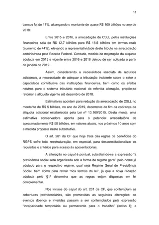 11
bancos foi de 17%, alcançando o montante de quase R$ 100 bilhões no ano de
2018.
Entre 2015 e 2016, a arrecadação de CSLL pelas instituições
financeiras saiu de R$ 12,7 bilhões para R$ 18,5 bilhões em termos reais
(aumento de 44%), elevando a representatividade deste tributo na arrecadação
administrada pela Receita Federal. Contudo, medida de majoração da alíquota
adotada em 2015 e vigente entre 2016 e 2018 deixou de ser aplicada a partir
de janeiro de 2019.
Assim, considerando a necessidade imediata de recursos
adicionais, a necessidade de adequar a tributação incidente sobre o setor a
capacidade contributiva das instituições financeiras, bem como os efeitos
neutros para o sistema tributário nacional da referida alteração, propõe-se
retomar a alíquota vigente até dezembro de 2018.
Estimativas apontam para redução da arrecadação de CSLL no
montante de R$ 5 bilhões, no ano de 2019, decorrente do fim da cobrança da
alíquota adicional estabelecida pela Lei nº 13.169/2015. Desta monta, uma
estimativa conservadora aponta para o potencial arrecadatório de
aproximadamente R$ 50 bilhões, em valores atuais, nos próximos 10 anos com
a medida proposta neste substitutivo.
O art. 201 da CF que hoje trata das regras de benefícios do
RGPS sofre total reestruturação, em especial, para desconstitucionalizar os
requisitos e critérios para acesso às aposentadorias.
A alteração no caput é pontual, substituindo-se a expressão “a
previdência social será organizada sob a forma de regime geral” pelo nome já
adotado para o respectivo regime, qual seja Regime Geral de Previdência
Social, bem como para retirar “nos termos da lei”, já que a nova redação
adotada pelo §1º determina que as regras sejam dispostas em lei
complementar.
Nos incisos do caput do art. 201 da CF, que contemplam as
coberturas previdenciárias, são promovidas as seguintes alterações: os
eventos doença e invalidez passam a ser contemplados pela expressão
“incapacidade temporária ou permanente para o trabalho” (inciso I); a
 
