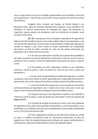 111
anos no cargo efetivo em que for concedida a aposentadoria, será concedida na forma da
Lei Complementar n° 142, de 8 de maio de 2013, inclusive quanto aos critérios de cálculo
dos benefícios.
Parágrafo único. Compete aos Estados, ao Distrito Federal e aos
Municípios editar regras de transição especificamente aplicáveis a seus servidores com
deficiência na eventual superveniência de alterações das regras que disciplinam os
respectivos regimes próprios de previdência social em decorrência do disposto nesta
Emenda Constitucional.
Art. 24. A pensão por morte concedida a dependente de segurado do
Regime Geral de Previdência Social ou de servidor público federal será equivalente a uma
cota familiar de cinquenta por cento do valor da aposentadoria recebida pelo segurado ou
servidor ou daquela a que teriam direito se fossem aposentados por incapacidade
permanente na data do óbito, acrescida de cotas de dez pontos percentuais por
dependente, até o máximo de cem por cento.
§ 1º As cotas por dependente cessarão com a perda desta qualidade e
não serão reversíveis aos demais dependentes, preservado o valor de cem por cento da
pensão por morte, quando o número de dependentes remanescente for igual ou superior
a cinco.
§ 2º Na hipótese de existir dependente inválido ou com deficiência
intelectual, mental ou grave, o valor da pensão por morte de que trata o caput será
equivalente a:
I - cem por cento da aposentadoria recebida pelo segurado ou servidor
ou daquela a que teriam direito se fossem aposentados por incapacidade permanente na
data do óbito, até o limite máximo de benefícios do Regime Geral de Previdência Social; e
II - a uma cota familiar de cinquenta por cento acrescida de cotas de dez
pontos percentuais por dependente, até o máximo de cem por cento, para o valor que
supere o limite máximo de benefícios do Regime Geral de Previdência Social.
§ 3º Quando não houver mais dependente inválido ou com deficiência
intelectual, mental ou grave, o valor da pensão será recalculado na forma do disposto no
caput e no § 1º.
§ 4º O tempo de duração da pensão por morte e das cotas individuais
por dependente até a perda desta qualidade de dependente, o rol de dependentes, a sua
qualificação e as condições necessárias para enquadramento serão aqueles estabelecidos
na Lei n° 8.213, de 24 de julho de 1991.
§ 5º Para o dependente inválido ou com deficiência intelectual, mental
ou grave, a condição de deficiente pode ser reconhecida previamente ao óbito do
segurado, por meio de avaliação biopsicossocial realizada por equipe multiprofissional e
interdisciplinar, observada revisão periódica na forma da legislação vigente.
 
