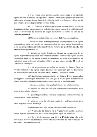 112
§ 6º As regras sobre pensão previstas neste artigo e na legislação
vigente na data de entrada em vigor desta Emenda Constitucional poderão ser alteradas
na forma da lei, para o Regime Geral de Previdência Social, e, na forma do § 7º do art. 40,
para o regime próprio de previdência social da União.
Art. 25. É vedada a acumulação de mais de uma pensão por morte
deixada por cônjuge ou companheiro, no âmbito do mesmo regime de previdência social,
salvo se decorrentes do exercício de cargos acumuláveis na forma do art. 37 da
Constituição Federal.
§ 1º Somente será admitida, nos termos do § 2º, a acumulação de:
I - pensão por morte deixada por cônjuge ou companheiro de um regime
de previdência social com pensão por morte concedida por outro regime de previdência
social ou com pensões decorrentes das atividades militares de que tratam os arts. 42 e
142 da Constituição Federal; ou
II - pensão por morte deixada por cônjuge ou companheiro de um
regime de previdência social com aposentadoria concedida no âmbito do Regime Geral de
Previdência Social ou de regime próprio de previdência social ou com proventos de
inatividade decorrentes das atividades militares de que tratam os arts. 42 e 142 da
Constituição Federal; ou
III - de aposentadoria concedida no âmbito do Regime Geral de
Previdência Social ou de regime próprio de previdência social com pensões decorrentes
das atividades militares de que tratam os arts. 42 e 142 da Constituição Federal.
§ 2º Nas hipóteses das acumulações previstas no § 1º, é assegurada a
percepção do valor integral do benefício mais vantajoso e de uma parte de cada um dos
demais benefícios, apurada cumulativamente de acordo com as seguintes faixas:
I - oitenta por cento do valor igual ou inferior a um salário-mínimo;
II - sessenta por cento do valor que exceder um salário-mínimo, até o
limite de dois salários mínimos;
III - quarenta por cento do valor que exceder dois salários mínimos, até
o limite de três salários mínimos;
IV - vinte por cento do valor que exceder três salários mínimos, até o
limite de quatro salários mínimos; e
V - dez por cento do valor que exceder quatro salários mínimos.
§ 3º A aplicação do disposto no § 2º poderá ser revista a qualquer
tempo, a pedido do interessado, em razão de alteração de algum dos benefícios.
§ 4º As restrições previstas nos §§ 1º e 2° deste artigo não serão
aplicadas se o direito aos benefícios houver sido adquirido antes da data de entrada em
vigor desta Emenda Constitucional.
 