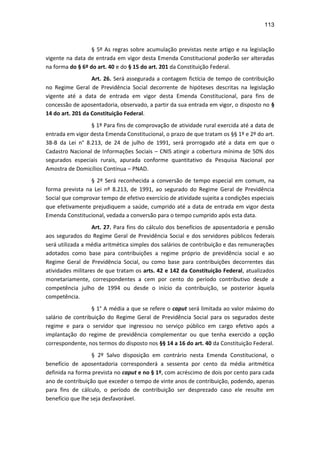 113
§ 5º As regras sobre acumulação previstas neste artigo e na legislação
vigente na data de entrada em vigor desta Emenda Constitucional poderão ser alteradas
na forma do § 6º do art. 40 e do § 15 do art. 201 da Constituição Federal.
Art. 26. Será assegurada a contagem fictícia de tempo de contribuição
no Regime Geral de Previdência Social decorrente de hipóteses descritas na legislação
vigente até a data de entrada em vigor desta Emenda Constitucional, para fins de
concessão de aposentadoria, observado, a partir da sua entrada em vigor, o disposto no §
14 do art. 201 da Constituição Federal.
§ 1º Para fins de comprovação de atividade rural exercida até a data de
entrada em vigor desta Emenda Constitucional, o prazo de que tratam os §§ 1º e 2º do art.
38-B da Lei n° 8.213, de 24 de julho de 1991, será prorrogado até a data em que o
Cadastro Nacional de Informações Sociais – CNIS atingir a cobertura mínima de 50% dos
segurados especiais rurais, apurada conforme quantitativo da Pesquisa Nacional por
Amostra de Domicílios Contínua – PNAD.
§ 2º Será reconhecida a conversão de tempo especial em comum, na
forma prevista na Lei nº 8.213, de 1991, ao segurado do Regime Geral de Previdência
Social que comprovar tempo de efetivo exercício de atividade sujeita a condições especiais
que efetivamente prejudiquem a saúde, cumprido até a data de entrada em vigor desta
Emenda Constitucional, vedada a conversão para o tempo cumprido após esta data.
Art. 27. Para fins do cálculo dos benefícios de aposentadoria e pensão
aos segurados do Regime Geral de Previdência Social e dos servidores públicos federais
será utilizada a média aritmética simples dos salários de contribuição e das remunerações
adotados como base para contribuições a regime próprio de previdência social e ao
Regime Geral de Previdência Social, ou como base para contribuições decorrentes das
atividades militares de que tratam os arts. 42 e 142 da Constituição Federal, atualizados
monetariamente, correspondentes a cem por cento do período contributivo desde a
competência julho de 1994 ou desde o início da contribuição, se posterior àquela
competência.
§ 1° A média a que se refere o caput será limitada ao valor máximo do
salário de contribuição do Regime Geral de Previdência Social para os segurados deste
regime e para o servidor que ingressou no serviço público em cargo efetivo após a
implantação do regime de previdência complementar ou que tenha exercido a opção
correspondente, nos termos do disposto nos §§ 14 a 16 do art. 40 da Constituição Federal.
§ 2º Salvo disposição em contrário nesta Emenda Constitucional, o
benefício de aposentadoria corresponderá a sessenta por cento da média aritmética
definida na forma prevista no caput e no § 1º, com acréscimo de dois por cento para cada
ano de contribuição que exceder o tempo de vinte anos de contribuição, podendo, apenas
para fins de cálculo, o período de contribuição ser desprezado caso ele resulte em
benefício que lhe seja desfavorável.
 