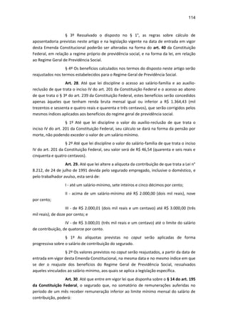 114
§ 3º Ressalvado o disposto no § 1°, as regras sobre cálculo de
aposentadoria previstas neste artigo e na legislação vigente na data de entrada em vigor
desta Emenda Constitucional poderão ser alteradas na forma do art. 40 da Constituição
Federal, em relação a regime próprio de previdência social, e na forma da lei, em relação
ao Regime Geral de Previdência Social.
§ 4º Os benefícios calculados nos termos do disposto neste artigo serão
reajustados nos termos estabelecidos para o Regime Geral de Previdência Social.
Art. 28. Até que lei discipline o acesso ao salário-família e ao auxílio-
reclusão de que trata o inciso IV do art. 201 da Constituição Federal e o acesso ao abono
de que trata o § 3º do art. 239 da Constituição Federal, estes benefícios serão concedidos
apenas àqueles que tenham renda bruta mensal igual ou inferior a R$ 1.364,43 (mil
trezentos e sessenta e quatro reais e quarenta e três centavos), que serão corrigidos pelos
mesmos índices aplicados aos benefícios do regime geral de previdência social.
§ 1º Até que lei discipline o valor do auxílio-reclusão de que trata o
inciso IV do art. 201 da Constituição Federal, seu cálculo se dará na forma da pensão por
morte, não podendo exceder o valor de um salário mínimo.
§ 2º Até que lei discipline o valor do salário-família de que trata o inciso
IV do art. 201 da Constituição Federal, seu valor será de R$ 46,54 (quarenta e seis reais e
cinquenta e quatro centavos).
Art. 29. Até que lei altere a alíquota da contribuição de que trata a Lei n°
8.212, de 24 de julho de 1991 devida pelo segurado empregado, inclusive o doméstico, e
pelo trabalhador avulso, esta será de:
I - até um salário-mínimo, sete inteiros e cinco décimos por cento;
II - acima de um salário-mínimo até R$ 2.000,00 (dois mil reais), nove
por cento;
III - de R$ 2.000,01 (dois mil reais e um centavo) até R$ 3.000,00 (três
mil reais), de doze por cento; e
IV - de R$ 3.000,01 (três mil reais e um centavo) até o limite do salário
de contribuição, de quatorze por cento.
§ 1º As alíquotas previstas no caput serão aplicadas de forma
progressiva sobre o salário de contribuição do segurado.
§ 2º Os valores previstos no caput serão reajustados, a partir da data de
entrada em vigor desta Emenda Constitucional, na mesma data e no mesmo índice em que
se der o reajuste dos benefícios do Regime Geral de Previdência Social, ressalvados
aqueles vinculados ao salário mínimo, aos quais se aplica a legislação específica.
Art. 30. Até que entre em vigor lei que disponha sobre o § 14 do art. 195
da Constituição Federal, o segurado que, no somatório de remunerações auferidas no
período de um mês receber remuneração inferior ao limite mínimo mensal do salário de
contribuição, poderá:
 