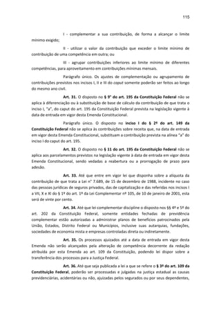 115
I - complementar a sua contribuição, de forma a alcançar o limite
mínimo exigido;
II - utilizar o valor da contribuição que exceder o limite mínimo de
contribuição de uma competência em outra; ou
III - agrupar contribuições inferiores ao limite mínimo de diferentes
competências, para aproveitamento em contribuições mínimas mensais.
Parágrafo único. Os ajustes de complementação ou agrupamento de
contribuições previstos nos incisos I, II e III do caput somente poderão ser feitos ao longo
do mesmo ano civil.
Art. 31. O disposto no § 9° do art. 195 da Constituição Federal não se
aplica à diferenciação ou à substituição de base de cálculo da contribuição de que trata o
inciso I, “a”, do caput do art. 195 da Constituição Federal prevista na legislação vigente à
data de entrada em vigor desta Emenda Constitucional.
Parágrafo único. O disposto no inciso I do § 2º do art. 149 da
Constituição Federal não se aplica às contribuições sobre receita que, na data de entrada
em vigor desta Emenda Constitucional, substituam a contribuição prevista na alínea “a” do
inciso I do caput do art. 195.
Art. 32. O disposto no § 11 do art. 195 da Constituição Federal não se
aplica aos parcelamentos previstos na legislação vigente à data de entrada em vigor desta
Emenda Constitucional, sendo vedadas a reabertura ou a prorrogação de prazo para
adesão.
Art. 33. Até que entre em vigor lei que disponha sobre a alíquota da
contribuição de que trata a Lei n° 7.689, de 15 de dezembro de 1988, incidente no caso
das pessoas jurídicas de seguros privados, das de capitalização e das referidas nos incisos I
a VII, X e XI do § 1º do art. 1º da Lei Complementar nº 105, de 10 de janeiro de 2001, esta
será de vinte por cento.
Art. 34. Até que lei complementar discipline o disposto nos §§ 4º e 5º do
art. 202 da Constituição Federal, somente entidades fechadas de previdência
complementar estão autorizadas a administrar planos de benefícios patrocinados pela
União, Estados, Distrito Federal ou Municípios, inclusive suas autarquias, fundações,
sociedades de economia mista e empresas controladas direta ou indiretamente.
Art. 35. Os processos ajuizados até a data de entrada em vigor desta
Emenda não serão alcançados pela alteração de competência decorrente da redação
atribuída por esta Emenda ao art. 109 da Constituição, podendo lei dispor sobre a
transferência dos processos para a Justiça Federal.
Art. 36. Até que seja publicada a lei a que se refere o § 3º do art. 109 da
Constituição Federal, poderão ser processadas e julgadas na justiça estadual as causas
previdenciárias, acidentárias ou não, ajuizadas pelos segurados ou por seus dependentes,
 