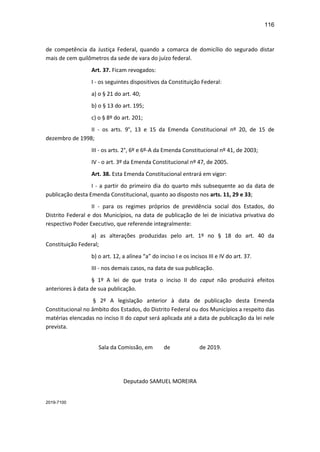 116
de competência da Justiça Federal, quando a comarca de domicílio do segurado distar
mais de cem quilômetros da sede de vara do juízo federal.
Art. 37. Ficam revogados:
I - os seguintes dispositivos da Constituição Federal:
a) o § 21 do art. 40;
b) o § 13 do art. 195;
c) o § 8º do art. 201;
II - os arts. 9°, 13 e 15 da Emenda Constitucional nº 20, de 15 de
dezembro de 1998;
III - os arts. 2°, 6º e 6º-A da Emenda Constitucional nº 41, de 2003;
IV - o art. 3º da Emenda Constitucional nº 47, de 2005.
Art. 38. Esta Emenda Constitucional entrará em vigor:
I - a partir do primeiro dia do quarto mês subsequente ao da data de
publicação desta Emenda Constitucional, quanto ao disposto nos arts. 11, 29 e 33;
II - para os regimes próprios de previdência social dos Estados, do
Distrito Federal e dos Municípios, na data de publicação de lei de iniciativa privativa do
respectivo Poder Executivo, que referende integralmente:
a) as alterações produzidas pelo art. 1º no § 18 do art. 40 da
Constituição Federal;
b) o art. 12, a alínea “a” do inciso I e os incisos III e IV do art. 37.
III - nos demais casos, na data de sua publicação.
§ 1º A lei de que trata o inciso II do caput não produzirá efeitos
anteriores à data de sua publicação.
§ 2º A legislação anterior à data de publicação desta Emenda
Constitucional no âmbito dos Estados, do Distrito Federal ou dos Municípios a respeito das
matérias elencadas no inciso II do caput será aplicada até a data de publicação da lei nele
prevista.
Sala da Comissão, em de de 2019.
Deputado SAMUEL MOREIRA
2019-7100
 