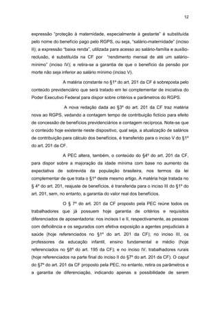 12
expressão “proteção à maternidade, especialmente à gestante” é substituída
pelo nome do benefício pago pelo RGPS, ou seja, “salário-maternidade” (inciso
II); a expressão “baixa renda”, utilizada para acesso ao salário-família e auxílio-
reclusão, é substituída na CF por “rendimento mensal de até um salário-
mínimo” (inciso IV); e retira-se a garantia de que o benefício da pensão por
morte não seja inferior ao salário mínimo (inciso V).
A matéria constante no §1º do art. 201 da CF é sobreposta pelo
conteúdo previdenciário que será tratado em lei complementar de iniciativa do
Poder Executivo Federal para dispor sobre critérios e parâmetros do RGPS.
A nova redação dada ao §3º do art. 201 da CF traz matéria
nova ao RGPS, vedando a contagem tempo de contribuição fictício para efeito
de concessão de benefícios previdenciários e contagem recíproca. Note-se que
o conteúdo hoje existente neste dispositivo, qual seja, a atualização de salários
de contribuição para cálculo dos benefícios, é transferido para o inciso V do §1º
do art. 201 da CF.
A PEC altera, também, o conteúdo do §4º do art. 201 da CF,
para dispor sobre a majoração da idade mínima com base no aumento da
expectativa de sobrevida da população brasileira, nos termos da lei
complementar de que trata o §1º deste mesmo artigo. A matéria hoje tratada no
§ 4º do art. 201, reajuste de benefícios, é transferida para o inciso III do §1º do
art. 201, sem, no entanto, a garantia do valor real dos benefícios.
O § 7º do art. 201 da CF proposto pela PEC reúne todos os
trabalhadores que já possuem hoje garantia de critérios e requisitos
diferenciados de aposentadoria: nos incisos I e II, respectivamente, as pessoas
com deficiência e os segurados com efetiva exposição a agentes prejudiciais à
saúde (hoje referenciados no §1º do art. 201 da CF); no inciso III, os
professores da educação infantil, ensino fundamental e médio (hoje
referenciados no §8º do art. 195 da CF); e no inciso IV, trabalhadores rurais
(hoje referenciados na parte final do inciso II do §7º do art. 201 da CF). O caput
do §7º do art. 201 da CF proposto pela PEC, no entanto, retira os parâmetros e
a garantia de diferenciação, indicando apenas a possibilidade de serem
 