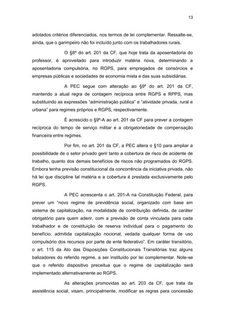 13
adotados critérios diferenciados, nos termos de lei complementar. Ressalte-se,
ainda, que o garimpeiro não foi incluído junto com os trabalhadores rurais.
O §8º do art. 201 da CF, que hoje trata da aposentadoria do
professor, é aproveitado para introduzir matéria nova, determinando a
aposentadoria compulsória, no RGPS, para empregados de consórcios e
empresas públicas e sociedades de economia mista e das suas subsidiárias.
A PEC segue com alteração ao §9º do art. 201 da CF,
mantendo a atual regra de contagem recíproca entre RGPS e RPPS, mas
substituindo as expressões “administração pública” e “atividade privada, rural e
urbana” para regimes próprios e RGPS, respectivamente.
É acrescido o §9º-A ao art. 201 da CF para prever a contagem
recíproca do tempo de serviço militar e a obrigatoriedade de compensação
financeira entre regimes.
Por fim, no art. 201 da CF, a PEC altera o §10 para ampliar a
possibilidade de o setor privado gerir tanto a cobertura de risco de acidente de
trabalho, quanto dos demais benefícios de riscos não programados do RGPS.
Embora tenha previsão constitucional da concorrência da iniciativa privada, não
há lei que discipline tal matéria e a cobertura é prestada exclusivamente pelo
RGPS.
A PEC acrescenta o art. 201-A na Constituição Federal, para
prever um “novo regime de previdência social, organizado com base em
sistema de capitalização, na modalidade de contribuição definida, de caráter
obrigatório para quem aderir, com a previsão de conta vinculada para cada
trabalhador e de constituição de reserva individual para o pagamento do
benefício, admitida capitalização nocional, vedada qualquer forma de uso
compulsório dos recursos por parte de ente federativo”. Em caráter transitório,
o art. 115 da Ato das Disposições Constitucionais Transitórias traz alguns
balizadores do referido regime, a ser instituído por lei complementar. Note-se
que o referido dispositivo preceitua que o regime de capitalização será
implementado alternativamente ao RGPS.
As alterações promovidas ao art. 203 da CF, que trata da
assistência social, visam, principalmente, modificar as regras para concessão
 