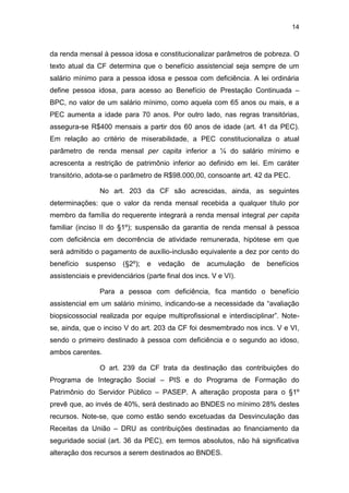 14
da renda mensal à pessoa idosa e constitucionalizar parâmetros de pobreza. O
texto atual da CF determina que o benefício assistencial seja sempre de um
salário mínimo para a pessoa idosa e pessoa com deficiência. A lei ordinária
define pessoa idosa, para acesso ao Benefício de Prestação Continuada –
BPC, no valor de um salário mínimo, como aquela com 65 anos ou mais, e a
PEC aumenta a idade para 70 anos. Por outro lado, nas regras transitórias,
assegura-se R$400 mensais a partir dos 60 anos de idade (art. 41 da PEC).
Em relação ao critério de miserabilidade, a PEC constitucionaliza o atual
parâmetro de renda mensal per capita inferior a ¼ do salário mínimo e
acrescenta a restrição de patrimônio inferior ao definido em lei. Em caráter
transitório, adota-se o parâmetro de R$98.000,00, consoante art. 42 da PEC.
No art. 203 da CF são acrescidas, ainda, as seguintes
determinações: que o valor da renda mensal recebida a qualquer título por
membro da família do requerente integrará a renda mensal integral per capita
familiar (inciso II do §1º); suspensão da garantia de renda mensal à pessoa
com deficiência em decorrência de atividade remunerada, hipótese em que
será admitido o pagamento de auxílio-inclusão equivalente a dez por cento do
benefício suspenso (§2º); e vedação de acumulação de benefícios
assistenciais e previdenciários (parte final dos incs. V e VI).
Para a pessoa com deficiência, fica mantido o benefício
assistencial em um salário mínimo, indicando-se a necessidade da “avaliação
biopsicossocial realizada por equipe multiprofissional e interdisciplinar”. Note-
se, ainda, que o inciso V do art. 203 da CF foi desmembrado nos incs. V e VI,
sendo o primeiro destinado à pessoa com deficiência e o segundo ao idoso,
ambos carentes.
O art. 239 da CF trata da destinação das contribuições do
Programa de Integração Social – PIS e do Programa de Formação do
Patrimônio do Servidor Público – PASEP. A alteração proposta para o §1º
prevê que, ao invés de 40%, será destinado ao BNDES no mínimo 28% destes
recursos. Note-se, que como estão sendo excetuadas da Desvinculação das
Receitas da União – DRU as contribuições destinadas ao financiamento da
seguridade social (art. 36 da PEC), em termos absolutos, não há significativa
alteração dos recursos a serem destinados ao BNDES.
 