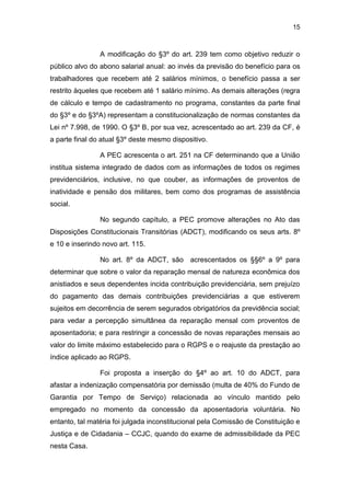 15
A modificação do §3º do art. 239 tem como objetivo reduzir o
público alvo do abono salarial anual: ao invés da previsão do benefício para os
trabalhadores que recebem até 2 salários mínimos, o benefício passa a ser
restrito àqueles que recebem até 1 salário mínimo. As demais alterações (regra
de cálculo e tempo de cadastramento no programa, constantes da parte final
do §3º e do §3ºA) representam a constitucionalização de normas constantes da
Lei nº 7.998, de 1990. O §3º B, por sua vez, acrescentado ao art. 239 da CF, é
a parte final do atual §3º deste mesmo dispositivo.
A PEC acrescenta o art. 251 na CF determinando que a União
institua sistema integrado de dados com as informações de todos os regimes
previdenciários, inclusive, no que couber, as informações de proventos de
inatividade e pensão dos militares, bem como dos programas de assistência
social.
No segundo capítulo, a PEC promove alterações no Ato das
Disposições Constitucionais Transitórias (ADCT), modificando os seus arts. 8º
e 10 e inserindo novo art. 115.
No art. 8º da ADCT, são acrescentados os §§6º a 9º para
determinar que sobre o valor da reparação mensal de natureza econômica dos
anistiados e seus dependentes incida contribuição previdenciária, sem prejuízo
do pagamento das demais contribuições previdenciárias a que estiverem
sujeitos em decorrência de serem segurados obrigatórios da previdência social;
para vedar a percepção simultânea da reparação mensal com proventos de
aposentadoria; e para restringir a concessão de novas reparações mensais ao
valor do limite máximo estabelecido para o RGPS e o reajuste da prestação ao
índice aplicado ao RGPS.
Foi proposta a inserção do §4º ao art. 10 do ADCT, para
afastar a indenização compensatória por demissão (multa de 40% do Fundo de
Garantia por Tempo de Serviço) relacionada ao vínculo mantido pelo
empregado no momento da concessão da aposentadoria voluntária. No
entanto, tal matéria foi julgada inconstitucional pela Comissão de Constituição e
Justiça e de Cidadania – CCJC, quando do exame de admissibilidade da PEC
nesta Casa.
 