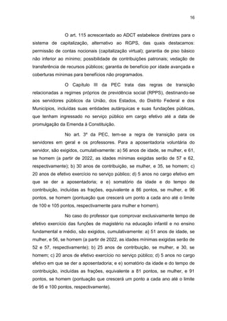 16
O art. 115 acrescentado ao ADCT estabelece diretrizes para o
sistema de capitalização, alternativo ao RGPS, das quais destacamos:
permissão de contas nocionais (capitalização virtual); garantia de piso básico
não inferior ao mínimo; possibilidade de contribuições patronais; vedação de
transferência de recursos públicos; garantia de benefício por idade avançada e
coberturas mínimas para benefícios não programados.
O Capítulo III da PEC trata das regras de transição
relacionadas a regimes próprios de previdência social (RPPS), destinando-se
aos servidores públicos da União, dos Estados, do Distrito Federal e dos
Municípios, incluídas suas entidades autárquicas e suas fundações públicas,
que tenham ingressado no serviço público em cargo efetivo até a data de
promulgação da Emenda à Constituição.
No art. 3º da PEC, tem-se a regra de transição para os
servidores em geral e os professores. Para a aposentadoria voluntária do
servidor, são exigidos, cumulativamente: a) 56 anos de idade, se mulher, e 61,
se homem (a partir de 2022, as idades mínimas exigidas serão de 57 e 62,
respectivamente); b) 30 anos de contribuição, se mulher, e 35, se homem; c)
20 anos de efetivo exercício no serviço público; d) 5 anos no cargo efetivo em
que se der a aposentadoria; e e) somatório da idade e do tempo de
contribuição, incluídas as frações, equivalente a 86 pontos, se mulher, e 96
pontos, se homem (pontuação que crescerá um ponto a cada ano até o limite
de 100 e 105 pontos, respectivamente para mulher e homem).
No caso do professor que comprovar exclusivamente tempo de
efetivo exercício das funções de magistério na educação infantil e no ensino
fundamental e médio, são exigidos, cumulativamente: a) 51 anos de idade, se
mulher, e 56, se homem (a partir de 2022, as idades mínimas exigidas serão de
52 e 57, respectivamente); b) 25 anos de contribuição, se mulher, e 30, se
homem; c) 20 anos de efetivo exercício no serviço público; d) 5 anos no cargo
efetivo em que se der a aposentadoria; e e) somatório da idade e do tempo de
contribuição, incluídas as frações, equivalente a 81 pontos, se mulher, e 91
pontos, se homem (pontuação que crescerá um ponto a cada ano até o limite
de 95 e 100 pontos, respectivamente).
 
