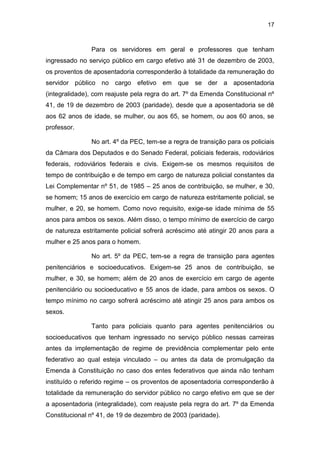 17
Para os servidores em geral e professores que tenham
ingressado no serviço público em cargo efetivo até 31 de dezembro de 2003,
os proventos de aposentadoria corresponderão à totalidade da remuneração do
servidor público no cargo efetivo em que se der a aposentadoria
(integralidade), com reajuste pela regra do art. 7º da Emenda Constitucional nº
41, de 19 de dezembro de 2003 (paridade), desde que a aposentadoria se dê
aos 62 anos de idade, se mulher, ou aos 65, se homem, ou aos 60 anos, se
professor.
No art. 4º da PEC, tem-se a regra de transição para os policiais
da Câmara dos Deputados e do Senado Federal, policiais federais, rodoviários
federais, rodoviários federais e civis. Exigem-se os mesmos requisitos de
tempo de contribuição e de tempo em cargo de natureza policial constantes da
Lei Complementar nº 51, de 1985 – 25 anos de contribuição, se mulher, e 30,
se homem; 15 anos de exercício em cargo de natureza estritamente policial, se
mulher, e 20, se homem. Como novo requisito, exige-se idade mínima de 55
anos para ambos os sexos. Além disso, o tempo mínimo de exercício de cargo
de natureza estritamente policial sofrerá acréscimo até atingir 20 anos para a
mulher e 25 anos para o homem.
No art. 5º da PEC, tem-se a regra de transição para agentes
penitenciários e socioeducativos. Exigem-se 25 anos de contribuição, se
mulher, e 30, se homem; além de 20 anos de exercício em cargo de agente
penitenciário ou socioeducativo e 55 anos de idade, para ambos os sexos. O
tempo mínimo no cargo sofrerá acréscimo até atingir 25 anos para ambos os
sexos.
Tanto para policiais quanto para agentes penitenciários ou
socioeducativos que tenham ingressado no serviço público nessas carreiras
antes da implementação de regime de previdência complementar pelo ente
federativo ao qual esteja vinculado – ou antes da data de promulgação da
Emenda à Constituição no caso dos entes federativos que ainda não tenham
instituído o referido regime – os proventos de aposentadoria corresponderão à
totalidade da remuneração do servidor público no cargo efetivo em que se der
a aposentadoria (integralidade), com reajuste pela regra do art. 7º da Emenda
Constitucional nº 41, de 19 de dezembro de 2003 (paridade).
 