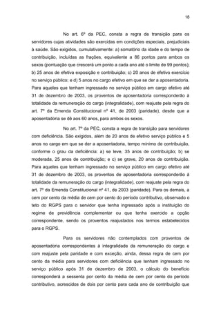 18
No art. 6º da PEC, consta a regra de transição para os
servidores cujas atividades são exercidas em condições especiais, prejudiciais
à saúde. São exigidos, cumulativamente: a) somatório da idade e do tempo de
contribuição, incluídas as frações, equivalente a 86 pontos para ambos os
sexos (pontuação que crescerá um ponto a cada ano até o limite de 99 pontos);
b) 25 anos de efetiva exposição e contribuição; c) 20 anos de efetivo exercício
no serviço público; e d) 5 anos no cargo efetivo em que se der a aposentadoria.
Para aqueles que tenham ingressado no serviço público em cargo efetivo até
31 de dezembro de 2003, os proventos de aposentadoria corresponderão à
totalidade da remuneração do cargo (integralidade), com reajuste pela regra do
art. 7º da Emenda Constitucional nº 41, de 2003 (paridade), desde que a
aposentadoria se dê aos 60 anos, para ambos os sexos.
No art. 7º da PEC, consta a regra de transição para servidores
com deficiência. São exigidos, além de 20 anos de efetivo serviço público e 5
anos no cargo em que se der a aposentadoria, tempo mínimo de contribuição,
conforme o grau da deficiência: a) se leve, 35 anos de contribuição; b) se
moderada, 25 anos de contribuição; e c) se grave, 20 anos de contribuição.
Para aqueles que tenham ingressado no serviço público em cargo efetivo até
31 de dezembro de 2003, os proventos de aposentadoria corresponderão à
totalidade da remuneração do cargo (integralidade), com reajuste pela regra do
art. 7º da Emenda Constitucional nº 41, de 2003 (paridade). Para os demais, a
cem por cento da média de cem por cento do período contributivo, observado o
teto do RGPS para o servidor que tenha ingressado após a instituição do
regime de previdência complementar ou que tenha exercido a opção
correspondente, sendo os proventos reajustados nos termos estabelecidos
para o RGPS.
Para os servidores não contemplados com proventos de
aposentadoria correspondentes à integralidade da remuneração do cargo e
com reajuste pela paridade e com exceção, ainda, dessa regra de cem por
cento da média para servidores com deficiência que tenham ingressado no
serviço público após 31 de dezembro de 2003, o cálculo do benefício
corresponderá a sessenta por cento da média de cem por cento do período
contributivo, acrescidos de dois por cento para cada ano de contribuição que
 