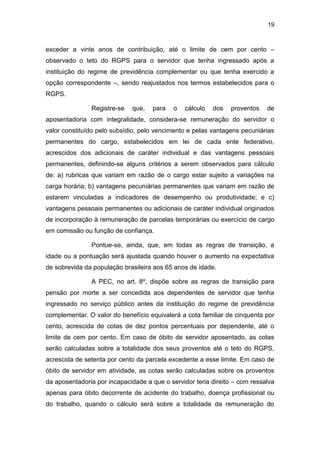 19
exceder a vinte anos de contribuição, até o limite de cem por cento –
observado o teto do RGPS para o servidor que tenha ingressado após a
instituição do regime de previdência complementar ou que tenha exercido a
opção correspondente –, sendo reajustados nos termos estabelecidos para o
RGPS.
Registre-se que, para o cálculo dos proventos de
aposentadoria com integralidade, considera-se remuneração do servidor o
valor constituído pelo subsídio, pelo vencimento e pelas vantagens pecuniárias
permanentes do cargo, estabelecidos em lei de cada ente federativo,
acrescidos dos adicionais de caráter individual e das vantagens pessoais
permanentes, definindo-se alguns critérios a serem observados para cálculo
de: a) rubricas que variam em razão de o cargo estar sujeito a variações na
carga horária; b) vantagens pecuniárias permanentes que variam em razão de
estarem vinculadas a indicadores de desempenho ou produtividade; e c)
vantagens pessoais permanentes ou adicionais de caráter individual originados
de incorporação à remuneração de parcelas temporárias ou exercício de cargo
em comissão ou função de confiança.
Pontue-se, ainda, que, em todas as regras de transição, a
idade ou a pontuação será ajustada quando houver o aumento na expectativa
de sobrevida da população brasileira aos 65 anos de idade.
A PEC, no art. 8º, dispõe sobre as regras de transição para
pensão por morte a ser concedida aos dependentes de servidor que tenha
ingressado no serviço público antes da instituição do regime de previdência
complementar. O valor do benefício equivalerá a cota familiar de cinquenta por
cento, acrescida de cotas de dez pontos percentuais por dependente, até o
limite de cem por cento. Em caso de óbito de servidor aposentado, as cotas
serão calculadas sobre a totalidade dos seus proventos até o teto do RGPS,
acrescida de setenta por cento da parcela excedente a esse limite. Em caso de
óbito de servidor em atividade, as cotas serão calculadas sobre os proventos
da aposentadoria por incapacidade a que o servidor teria direito – com ressalva
apenas para óbito decorrente de acidente do trabalho, doença profissional ou
do trabalho, quando o cálculo será sobre a totalidade da remuneração do
 