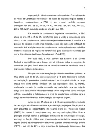 2
A proposição foi estruturada em oito capítulos. Com a intenção
de retirar da Constituição Federal (CF) as regras de elegibilidade para acesso a
benefícios previdenciários, a PEC, no seu primeiro capítulo, promove
alterações nos arts. 22, 37, 38, 39, 40, 42, 109, 149, 167, 194, 195, 201, 203,
239 e 251 da CF, incluindo, ainda, os arts. 201-A e 251.
Em matéria de competência legislativa previdenciária, a PEC
altera os arts. 22 e 42 da CF, transferindo para a União a competência para
dispor, por lei complementar, sobre normas gerais concernentes à inatividade e
pensão de policiais e bombeiros militares, o que hoje cabe à lei estadual de
cada ente. Até a edição dessa lei complementar, serão aplicadas aos referidos
militares estaduais as regras de transferência para inatividade e pensão por
morte dos militares das Forças Armadas (art. 17 da PEC).
Por outro lado, a PEC confere aos Estados e ao Distrito
Federal a competência para dispor, por lei ordinária, sobre o exercício de
atividades civil pelo militar estadual da reserva e sobre os requisitos para o
ingresso de militares temporários.
No que concerne ao regime jurídico dos servidores públicos, a
PEC altera o art. 37 da CF, acrescentando um § 13, para disciplinar o instituto
da readaptação, prevendo a possibilidade de o servidor público titular de cargo
efetivo que tenha sofrido limitação em sua capacidade física ou mental,
confirmada por meio de perícia em saúde, ser readaptado para exercício de
cargo cujas atribuições e responsabilidades sejam compatíveis com a limitação
sofrida, respeitados a habilitação e o nível de escolaridade exigidos para o
cargo de destino e mantida a remuneração do cargo de origem.
Ainda no art. 37, altera-se o § 10 para acrescentar a vedação
de percepção simultânea da remuneração de cargo, emprego e função pública
com proventos de aposentadoria do Regime Geral de Previdência Social
(RGPS) decorrentes do exercício de cargo, emprego ou função pública. Hoje, a
proibição alcança apenas a percepção simultânea de remuneração de cargo,
emprego ou função pública com proventos de aposentadoria decorrentes de
regime próprio de previdência dos servidores públicos titulares de cargo efetivo
(RPPS - art. 40 da CF) e com proventos de inatividade decorrentes dos
 