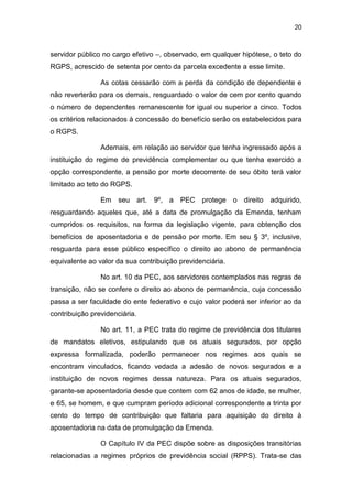 20
servidor público no cargo efetivo –, observado, em qualquer hipótese, o teto do
RGPS, acrescido de setenta por cento da parcela excedente a esse limite.
As cotas cessarão com a perda da condição de dependente e
não reverterão para os demais, resguardado o valor de cem por cento quando
o número de dependentes remanescente for igual ou superior a cinco. Todos
os critérios relacionados à concessão do benefício serão os estabelecidos para
o RGPS.
Ademais, em relação ao servidor que tenha ingressado após a
instituição do regime de previdência complementar ou que tenha exercido a
opção correspondente, a pensão por morte decorrente de seu óbito terá valor
limitado ao teto do RGPS.
Em seu art. 9º, a PEC protege o direito adquirido,
resguardando aqueles que, até a data de promulgação da Emenda, tenham
cumpridos os requisitos, na forma da legislação vigente, para obtenção dos
benefícios de aposentadoria e de pensão por morte. Em seu § 3º, inclusive,
resguarda para esse público específico o direito ao abono de permanência
equivalente ao valor da sua contribuição previdenciária.
No art. 10 da PEC, aos servidores contemplados nas regras de
transição, não se confere o direito ao abono de permanência, cuja concessão
passa a ser faculdade do ente federativo e cujo valor poderá ser inferior ao da
contribuição previdenciária.
No art. 11, a PEC trata do regime de previdência dos titulares
de mandatos eletivos, estipulando que os atuais segurados, por opção
expressa formalizada, poderão permanecer nos regimes aos quais se
encontram vinculados, ficando vedada a adesão de novos segurados e a
instituição de novos regimes dessa natureza. Para os atuais segurados,
garante-se aposentadoria desde que contem com 62 anos de idade, se mulher,
e 65, se homem, e que cumpram período adicional correspondente a trinta por
cento do tempo de contribuição que faltaria para aquisição do direito à
aposentadoria na data de promulgação da Emenda.
O Capítulo IV da PEC dispõe sobre as disposições transitórias
relacionadas a regimes próprios de previdência social (RPPS). Trata-se das
 