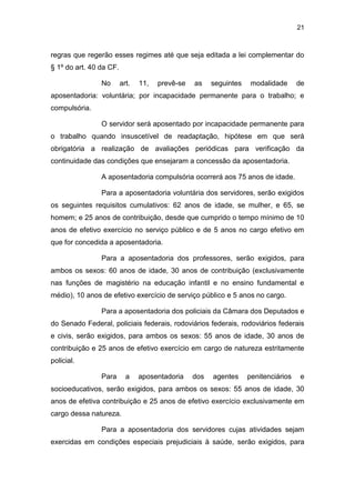 21
regras que regerão esses regimes até que seja editada a lei complementar do
§ 1º do art. 40 da CF.
No art. 11, prevê-se as seguintes modalidade de
aposentadoria: voluntária; por incapacidade permanente para o trabalho; e
compulsória.
O servidor será aposentado por incapacidade permanente para
o trabalho quando insuscetível de readaptação, hipótese em que será
obrigatória a realização de avaliações periódicas para verificação da
continuidade das condições que ensejaram a concessão da aposentadoria.
A aposentadoria compulsória ocorrerá aos 75 anos de idade.
Para a aposentadoria voluntária dos servidores, serão exigidos
os seguintes requisitos cumulativos: 62 anos de idade, se mulher, e 65, se
homem; e 25 anos de contribuição, desde que cumprido o tempo mínimo de 10
anos de efetivo exercício no serviço público e de 5 anos no cargo efetivo em
que for concedida a aposentadoria.
Para a aposentadoria dos professores, serão exigidos, para
ambos os sexos: 60 anos de idade, 30 anos de contribuição (exclusivamente
nas funções de magistério na educação infantil e no ensino fundamental e
médio), 10 anos de efetivo exercício de serviço público e 5 anos no cargo.
Para a aposentadoria dos policiais da Câmara dos Deputados e
do Senado Federal, policiais federais, rodoviários federais, rodoviários federais
e civis, serão exigidos, para ambos os sexos: 55 anos de idade, 30 anos de
contribuição e 25 anos de efetivo exercício em cargo de natureza estritamente
policial.
Para a aposentadoria dos agentes penitenciários e
socioeducativos, serão exigidos, para ambos os sexos: 55 anos de idade, 30
anos de efetiva contribuição e 25 anos de efetivo exercício exclusivamente em
cargo dessa natureza.
Para a aposentadoria dos servidores cujas atividades sejam
exercidas em condições especiais prejudiciais à saúde, serão exigidos, para
 