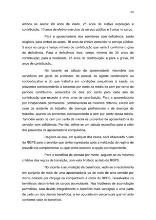 22
ambos os sexos: 60 anos de idade, 25 anos de efetiva exposição e
contribuição, 10 anos de efetivo exercício de serviço público e 5 anos no cargo.
Para a aposentadoria dos servidores com deficiência, serão
exigidos, para ambos os sexos: 10 anos de efetivo exercício no serviço público,
5 anos no cargo e tempo mínimo de contribuição que variará conforme o grau
de deficiência. Para a deficiência leve, tempo mínimo de 35 anos de
contribuição; para a moderada, 25 anos de contribuição; e para a grave, 20
anos de contribuição.
No tocante ao cálculo da aposentadoria voluntária dos
servidores em geral, do professor, do policial, do agente penitenciário ou
socioeducativo e do que trabalha em condições prejudiciais à saúde, os
proventos corresponderão a sessenta por cento da média de cem por cento do
período contributivo, acrescidos de dois por cento para cada ano de
contribuição que exceder a vinte anos de contribuição. Para a aposentadoria
por incapacidade permanente, permanecerão os mesmos critérios, exceto em
caso de acidente de trabalho, de doenças profissionais e de doenças do
trabalho, quando os proventos corresponderão a cem por cento dessa média.
Também serão de cem por cento da média os proventos de aposentadoria do
servidor com deficiência. Por fim, define-se um cálculo específico para o valor
dos proventos da aposentadoria compulsória.
Registre-se que, em qualquer dos casos, será observado o teto
do RGPS para o servidor que tenha ingressado após a instituição do regime de
previdência complementar ou que tenha exercido a opção correspondente.
Para o benefício de pensão por morte, seguem-se os mesmos
critérios das regras de transição, com valor limitado ao teto do RGPS.
No tocante à acumulação de benefícios, veda-se o recebimento
em conjunto de mais de uma aposentadoria ou de mais de uma pensão por
morte deixada por cônjuge ou companheiro à conta do RPPS, ressalvados os
benefícios decorrentes de cargos acumuláveis. Nas hipóteses de acumulação
permitidas, será devido integralmente o benefício mais vantajoso e uma parte
de cada um dos demais benefícios, a ser apurada em percentuais que variarão
conforme valor do benefício.
 