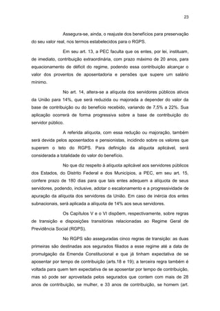 23
Assegura-se, ainda, o reajuste dos benefícios para preservação
do seu valor real, nos termos estabelecidos para o RGPS.
Em seu art. 13, a PEC faculta que os entes, por lei, instituam,
de imediato, contribuição extraordinária, com prazo máximo de 20 anos, para
equacionamento de déficit do regime, podendo essa contribuição alcançar o
valor dos proventos de aposentadoria e pensões que supere um salário
mínimo.
No art. 14, altera-se a alíquota dos servidores públicos ativos
da União para 14%, que será reduzida ou majorada a depender do valor da
base de contribuição ou do benefício recebido, variando de 7,5% a 22%. Sua
aplicação ocorrerá de forma progressiva sobre a base de contribuição do
servidor público.
A referida alíquota, com essa redução ou majoração, também
será devida pelos aposentados e pensionistas, incidindo sobre os valores que
superem o teto do RGPS. Para definição da alíquota aplicável, será
considerada a totalidade do valor do benefício.
No que diz respeito à alíquota aplicável aos servidores públicos
dos Estados, do Distrito Federal e dos Municípios, a PEC, em seu art. 15,
confere prazo de 180 dias para que tais entes adequem a alíquota de seus
servidores, podendo, inclusive, adotar o escalonamento e a progressividade de
apuração da alíquota dos servidores da União. Em caso de inércia dos entes
subnacionais, será aplicada a alíquota de 14% aos seus servidores.
Os Capítulos V e o VI dispõem, respectivamente, sobre regras
de transição e disposições transitórias relacionadas ao Regime Geral de
Previdência Social (RGPS).
No RGPS são asseguradas cinco regras de transição: as duas
primeiras são destinadas aos segurados filiados a esse regime até a data de
promulgação da Emenda Constitucional e que já tinham expectativa de se
aposentar por tempo de contribuição (arts.18 e 19); a terceira regra também é
voltada para quem tem expectativa de se aposentar por tempo de contribuição,
mas só pode ser aproveitada pelos segurados que contem com mais de 28
anos de contribuição, se mulher, e 33 anos de contribuição, se homem (art.
 