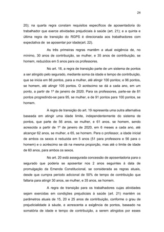 24
20); na quarta regra constam requisitos específicos de aposentadoria do
trabalhador que exerce atividades prejudiciais à saúde (art. 21); e a quinta e
última regra de transição do RGPS é direcionada aos trabalhadores com
expectativa de se aposentar por idade(art. 22).
As três primeiras regras mantêm a atual exigência de, no
mínimo, 30 anos de contribuição, se mulher, e 35 anos de contribuição, se
homem, reduzidos em 5 anos para os professores.
No art. 18, a regra de transição parte de um sistema de pontos
a ser atingido pelo segurado, mediante soma da idade e tempo de contribuição,
que se inicia em 86 pontos, para a mulher, até atingir 100 pontos; e 96 pontos,
se homem, até atingir 105 pontos. O acréscimo se dá a cada ano, em um
ponto, a partir de 1º de janeiro de 2020. Para os professores, parte-se de 81
pontos progredindo-se para 95, se mulher, e de 91 pontos para 100 pontos, se
homem.
A regra de transição do art. 19 representa uma outra alternativa
baseada em atingir uma idade limite, independentemente do sistema de
pontos, que parte de 56 anos, se mulher, e 61 anos, se homem, sendo
acrescida a partir de 1º de janeiro de 2020, em 6 meses a cada ano, até
alcançar 62 anos, se mulher, e 65, se homem. Para o professor, a idade inicial
de ambos os sexos é reduzida em 5 anos (51 para professora e 56 para o
homem) e o acréscimo se dá na mesma proporção, mas até o limite de idade
de 60 anos, para ambos os sexos.
No art. 20 está assegurada concessão de aposentadoria para o
segurado que poderia se aposentar nos 2 anos seguintes à data de
promulgação da Emenda Constitucional, se considerada as regras atuais,
desde que cumpra período adicional de 50% de tempo de contribuição que
faltaria para atingir 30 anos, se mulher, e 35 anos, se homem.
A regra de transição para os trabalhadores cujas atividades
sejam exercidas em condições prejudiciais à saúde (art. 21) mantém os
parâmetros atuais de 15, 20 e 25 anos de contribuição, conforme o grau de
prejudicialidade à sáude, e acrescenta a exigência de pontos, baseado na
somatória de idade e tempo de contribuição, a serem atingidos por esses
 