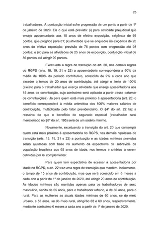 25
trabalhadores. A pontuação inicial sofre progressão de um ponto a partir de 1º
de janeiro de 2020. Eis o que está previsto: (i) para atividade prejudicial que
enseje aposentadoria aos 15 anos de efetiva exposição, exigência de 66
pontos, que progride para 81; (ii) atividade que se enquadre na exigência de 20
anos de efetiva exposição, previsão de 76 pontos com progressão até 93
pontos; e (iii) para as atividades de 25 anos de exposição, pontuação inicial de
86 pontos até atingir 99 pontos.
Excetuada a regra de transição do art. 20, nas demais regras
do RGPS (arts. 18, 19, 21 e 22) a aposentadoria corresponderá a 60% da
média de 100% do período contributivo, acrescida de 2% a cada ano que
exceder o tempo de 20 anos de contribuição, até atingir o limite de 100%
(exceto para o trabalhador que exerça atividade que enseje aposentadoria aos
15 anos de contribuição, cujo acréscimo será aplicado a partir desse patamar
de contribuições). Já para quem está mais próximo à aposentadoria (art. 20) o
benefício corresponderá à média aritmética dos 100% maiores salários de
contribuição, multiplicada pelo fator previdenciário. O §4º do art. 22 faz a
ressalva de que o benefício do segurado especial (trabalhador rural
mencionado no §8º do art. 195) será de um salário mínimo.
Novamente, excetuando a transição do art. 20 que contempla
quem está mais próximo à aposentadoria no RGPS, nas demais hipóteses de
transição (arts. 18, 19, 21 e 22) a pontuação e as idades mínimas previstas
serão ajustadas com base no aumento da expectativa da sobrevida da
população brasileira aos 65 anos de idade, nos termos e critérios a serem
definidos por lei complementar.
Para quem tem expectativa de acessar a aposentadoria por
idade no RGPS, o art. 22 traz uma regra de transição que mantém, incialmente,
o tempo de 15 anos de contribuição, mas que será acrescido em 6 meses a
cada ano a partir de 1º de janeiro de 2020, até atingir 20 anos de contribuição.
As idades mínimas são mantidas apenas para os trabalhadores de sexo
masculino, sendo de 65 anos, para o trabalhador urbano, e de 60 anos, para o
rural. Para as mulheres as atuais idades mínimas de 60 anos, se do meio
urbano, e 55 anos, se do meio rural, atingirão 62 e 60 anos, respectivamente,
mediante acréscimo 6 meses a cada ano a partir de 1º de janeiro de 2020.
 